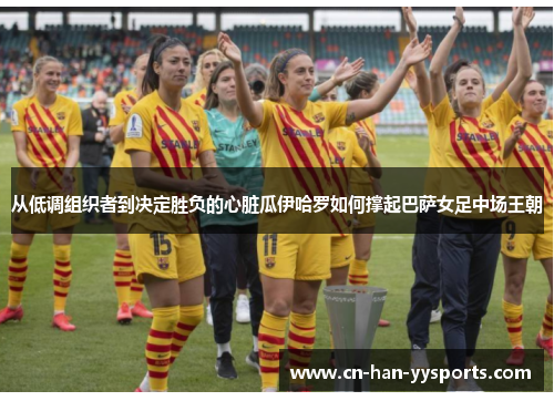 从低调组织者到决定胜负的心脏瓜伊哈罗如何撑起巴萨女足中场王朝