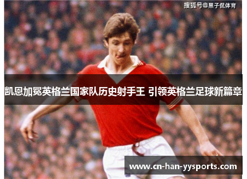 凯恩加冕英格兰国家队历史射手王 引领英格兰足球新篇章 凯恩加冕英格兰国家队历史射手王 引领英格兰足球新篇章