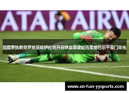 加图索执教克罗地亚哈伊杜克开启铁血重建能否重塑巴尔干豪门荣光 加图索执教克罗地亚哈伊杜克开启铁血重建能否重塑巴尔干豪门荣光