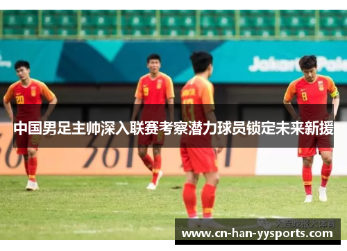 中国男足主帅深入联赛考察潜力球员锁定未来新援